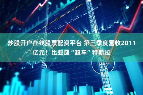 炒股开户在线股票配资平台 第三季度营收2011亿元！比亚迪“超车”特斯拉