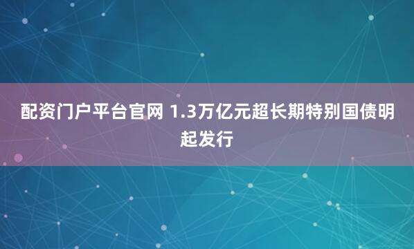配资门户平台官网 1.3万亿元超长期特别国债明起发行