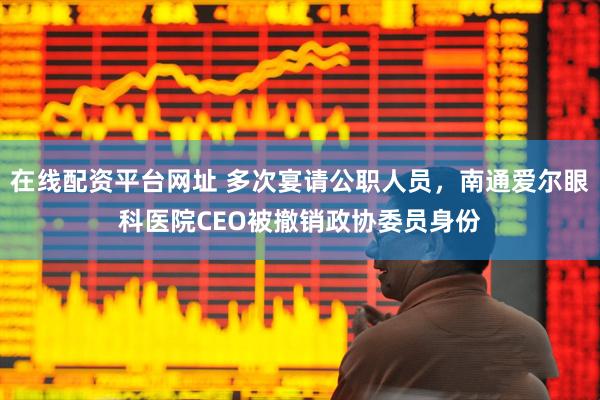 在线配资平台网址 多次宴请公职人员，南通爱尔眼科医院CEO被撤销政协委员身份