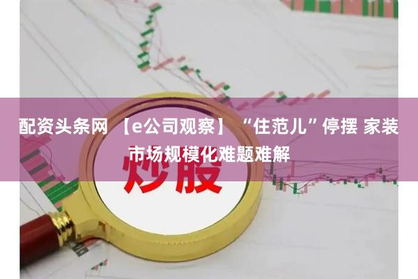 配资头条网 【e公司观察】 “住范儿”停摆 家装市场规模化难题难解