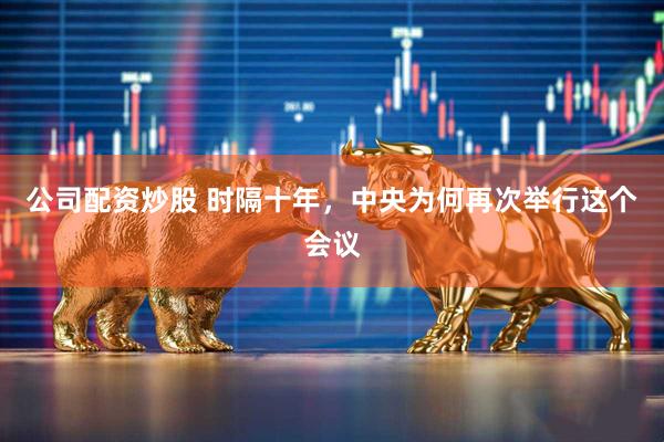 公司配资炒股 时隔十年，中央为何再次举行这个会议
