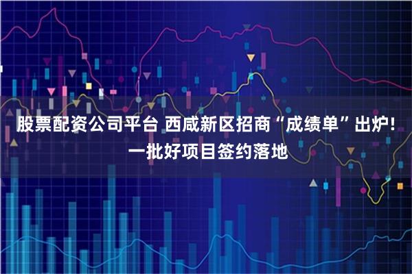股票配资公司平台 西咸新区招商“成绩单”出炉! 一批好项目签约落地