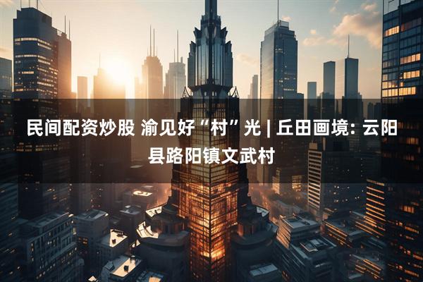 民间配资炒股 渝见好“村”光 | 丘田画境: 云阳县路阳镇文武村