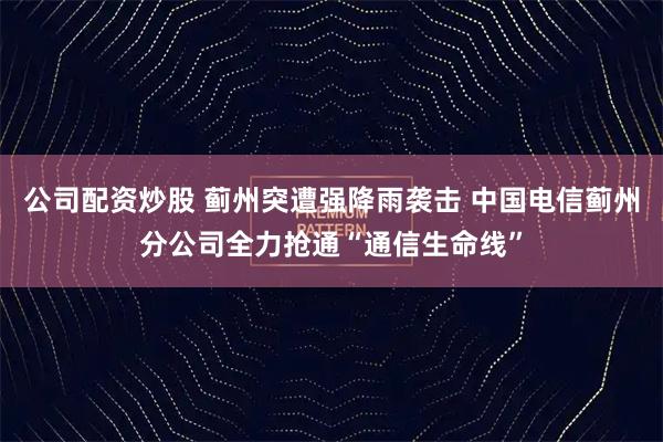 公司配资炒股 蓟州突遭强降雨袭击 中国电信蓟州分公司全力抢通“通信生命线”
