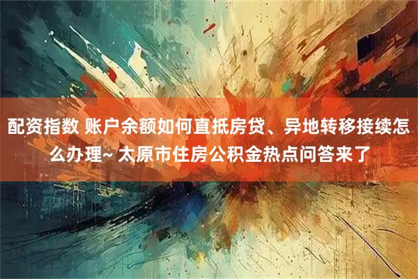 配资指数 账户余额如何直抵房贷、异地转移接续怎么办理~ 太原市住房公积金热点问答来了