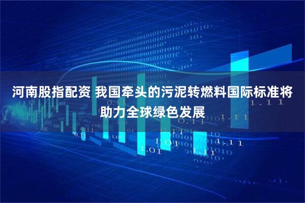 河南股指配资 我国牵头的污泥转燃料国际标准将助力全球绿色发展