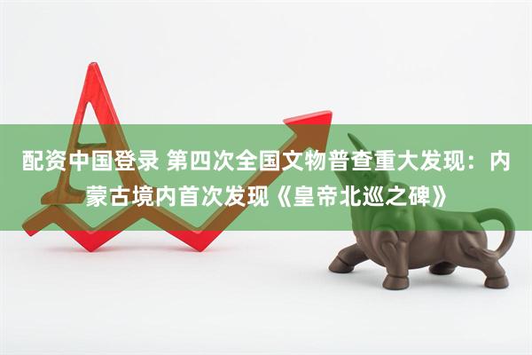 配资中国登录 第四次全国文物普查重大发现：内蒙古境内首次发现《皇帝北巡之碑》