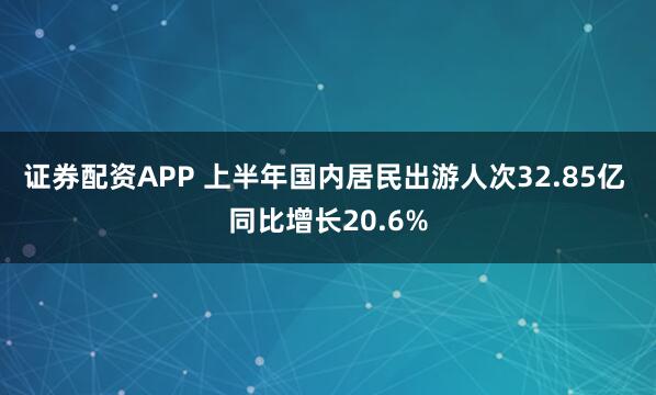 证券配资APP 上半年国内居民出游人次32.85亿 同比增长20.6%