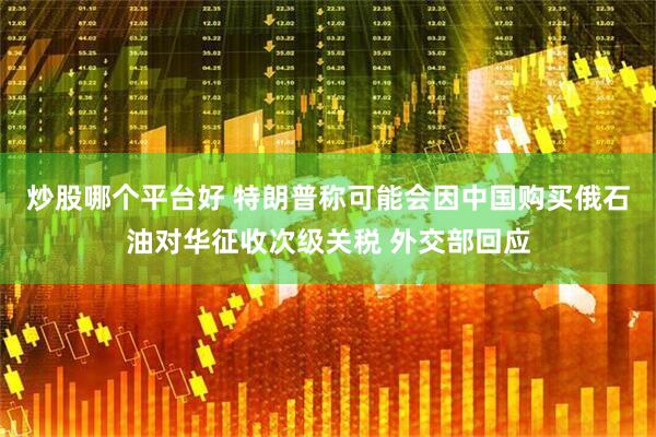 炒股哪个平台好 特朗普称可能会因中国购买俄石油对华征收次级关税 外交部回应