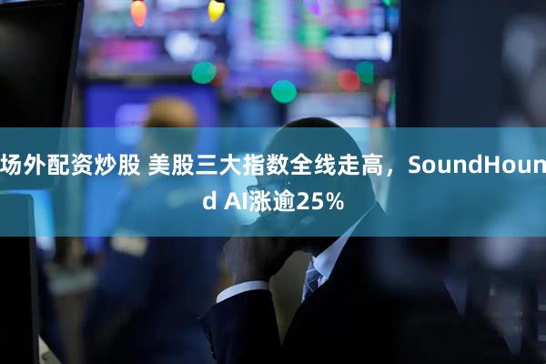 场外配资炒股 美股三大指数全线走高，SoundHound AI涨逾25%