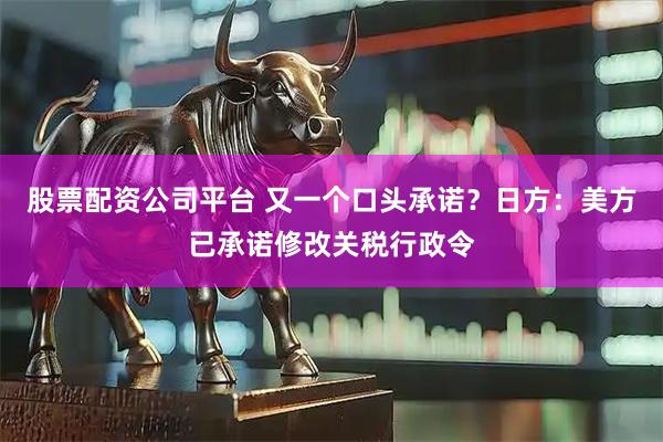 股票配资公司平台 又一个口头承诺?日方:美方已承诺修改关税行政令