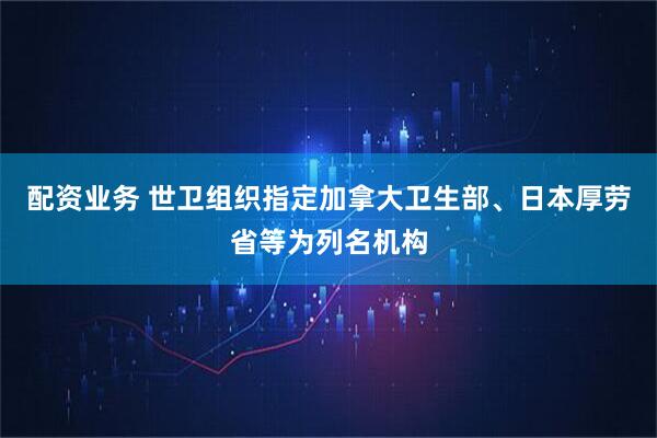 配资业务 世卫组织指定加拿大卫生部、日本厚劳省等为列名机构