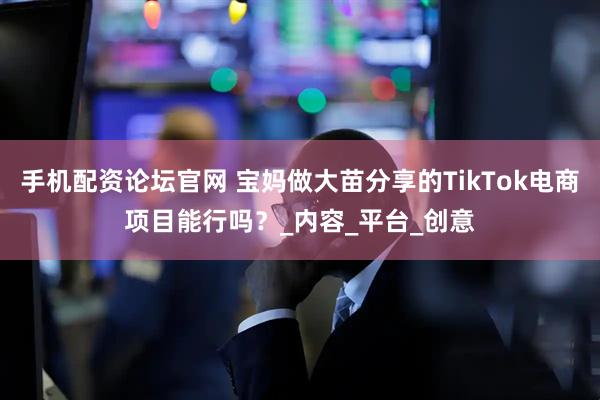 手机配资论坛官网 宝妈做大苗分享的TikTok电商项目能行吗？_内容_平台_创意