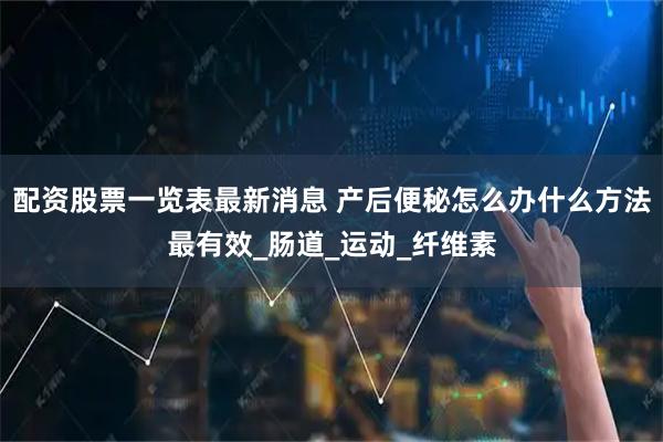 配资股票一览表最新消息 产后便秘怎么办什么方法最有效_肠道_运动_纤维素