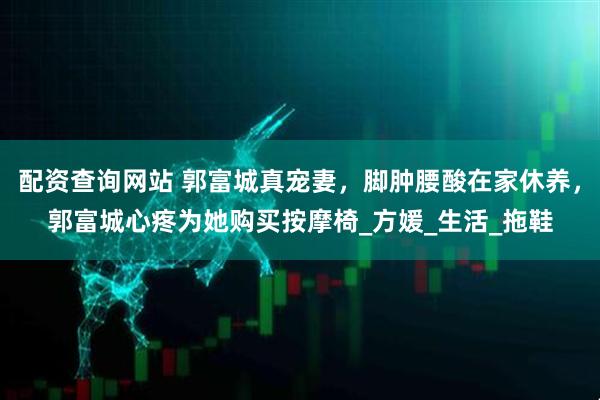 配资查询网站 郭富城真宠妻，脚肿腰酸在家休养，郭富城心疼为她购买按摩椅_方媛_生活_拖鞋