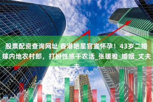 股票配资查询网址 香港艳星官宣怀孕！43岁二婚嫁内地农村郎，打扮性感干农活_张暖雅_婚姻_丈夫