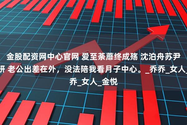 金股配资网中心官网 爱至荼蘼终成殇 沈泊舟苏尹顾诗妍 老公出差在外，没法陪我看月子中心。_乔乔_女人_金悦