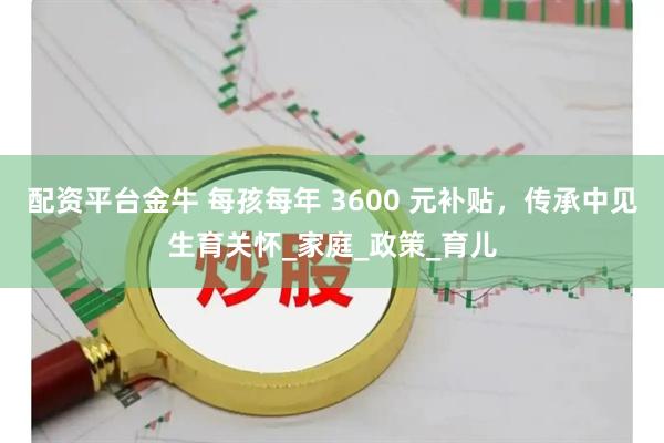 配资平台金牛 每孩每年 3600 元补贴，传承中见生育关怀_家庭_政策_育儿