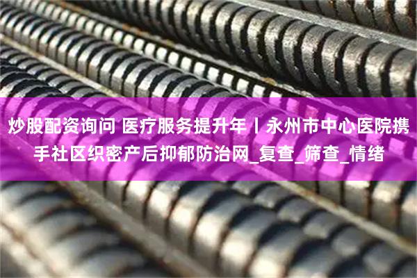 炒股配资询问 医疗服务提升年丨永州市中心医院携手社区织密产后抑郁防治网_复查_筛查_情绪