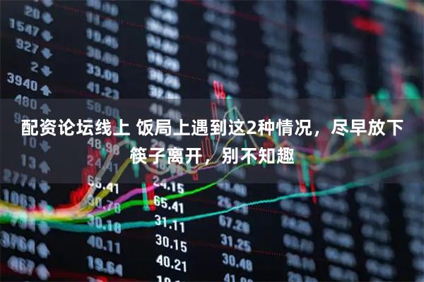 配资论坛线上 饭局上遇到这2种情况，尽早放下筷子离开，别不知趣