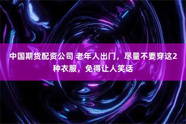 中国期货配资公司 老年人出门，尽量不要穿这2种衣服，免得让人笑话