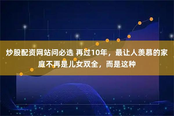 炒股配资网站问必选 再过10年，最让人羡慕的家庭不再是儿女双全，而是这种