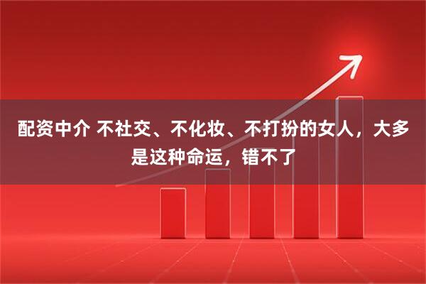 配资中介 不社交、不化妆、不打扮的女人,大多是这种命运,错不了