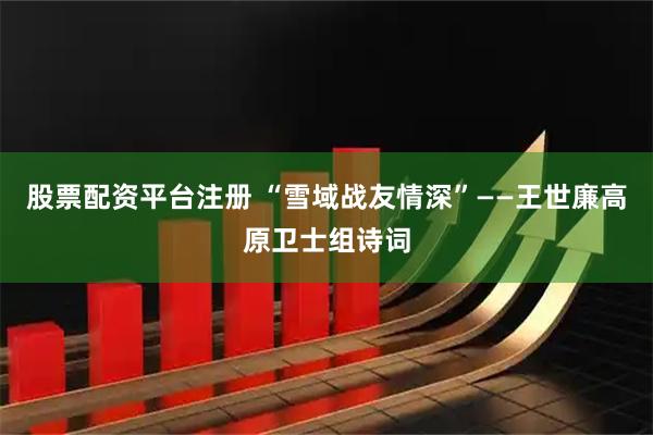 股票配资平台注册 “雪域战友情深”——王世廉高原卫士组诗词