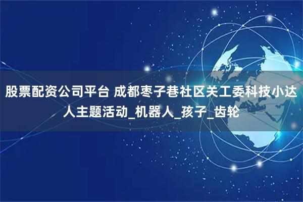 股票配资公司平台 成都枣子巷社区关工委科技小达人主题活动_机器人_孩子_齿轮