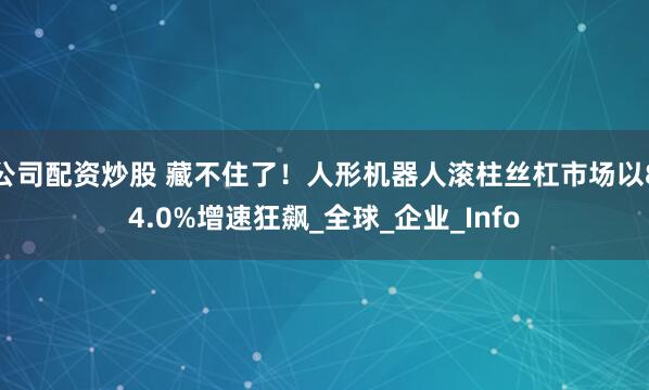 公司配资炒股 藏不住了！人形机器人滚柱丝杠市场以84.0%增速狂飙_全球_企业_Info