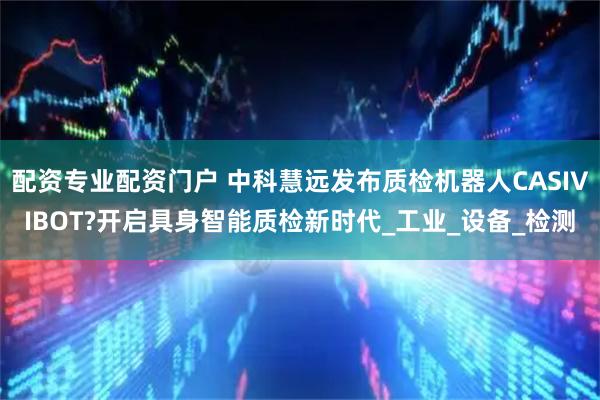 配资专业配资门户 中科慧远发布质检机器人CASIVIBOT?开启具身智能质检新时代_工业_设备_检测