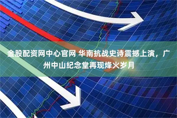 金股配资网中心官网 华南抗战史诗震撼上演，广州中山纪念堂再现烽火岁月