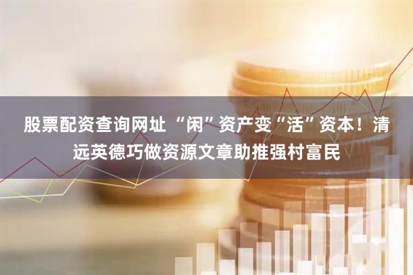 股票配资查询网址 “闲”资产变“活”资本！清远英德巧做资源文章助推强村富民