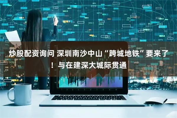 炒股配资询问 深圳南沙中山“跨城地铁”要来了！与在建深大城际贯通