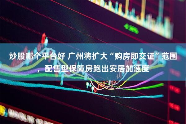 炒股哪个平台好 广州将扩大“购房即交证”范围，配售型保障房跑出安居加速度