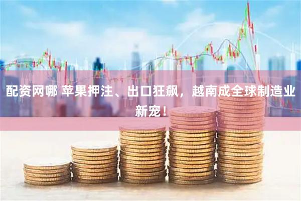 配资网哪 苹果押注、出口狂飙，越南成全球制造业新宠！