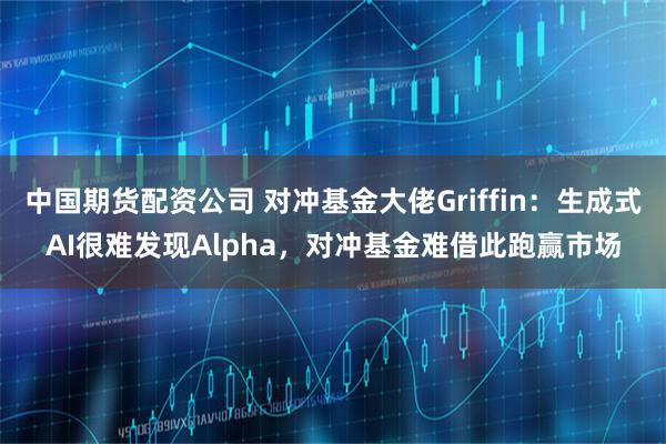 中国期货配资公司 对冲基金大佬Griffin：生成式AI很难发现Alpha，对冲基金难借此跑赢市场