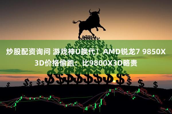 炒股配资询问 游戏神U换代！AMD锐龙7 9850X3D价格偷跑：比9800X3D略贵