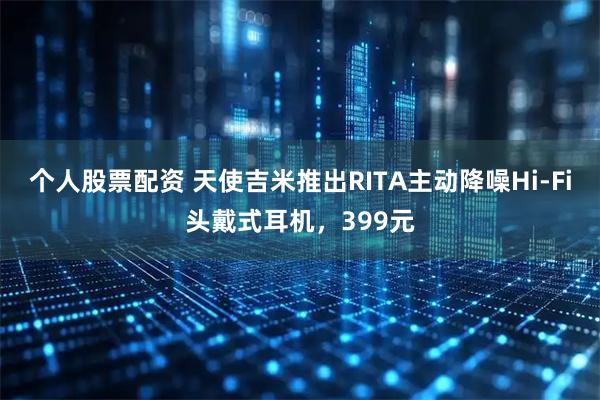 个人股票配资 天使吉米推出RITA主动降噪Hi-Fi头戴式耳机，399元