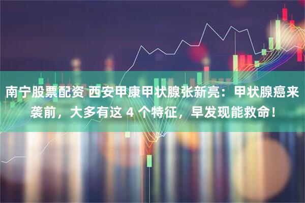 南宁股票配资 西安甲康甲状腺张新亮：甲状腺癌来袭前，大多有这 4 个特征，早发现能救命！